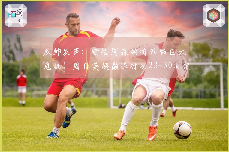 瓜帅发声：输给阿森纳将面临巨大危机！周日英超巅峰对决23-30决定命运！