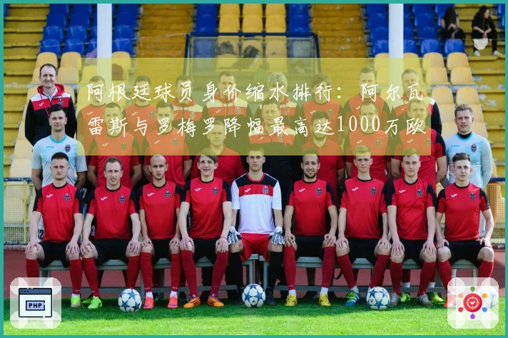 阿根廷球员身价缩水排行：阿尔瓦雷斯与罗梅罗降幅最高达1000万欧