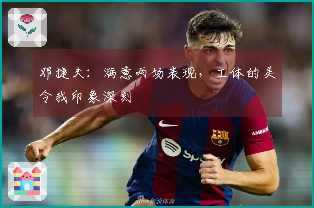 邓捷夫：满意两场表现，工体的美令我印象深刻