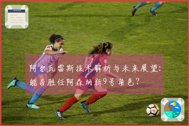 阿尔瓦雷斯技术解析与未来展望：能否胜任阿森纳新9号角色？