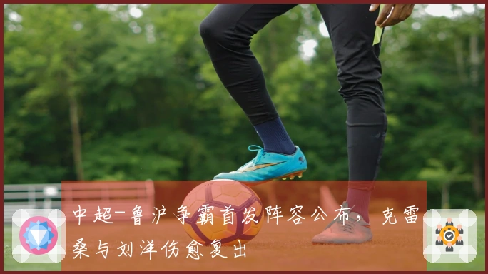 中超-鲁沪争霸首发阵容公布，克雷桑与刘洋伤愈复出