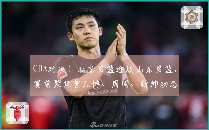 CBA对决！北京男篮迎战山东男篮，赛前聚焦曾凡博、周琦、新帅动态及高诗岩最新情况