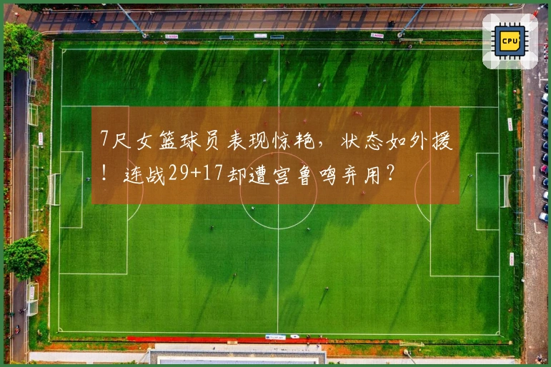 7尺女篮球员表现惊艳，状态如外援！连战29+17却遭宫鲁鸣弃用？