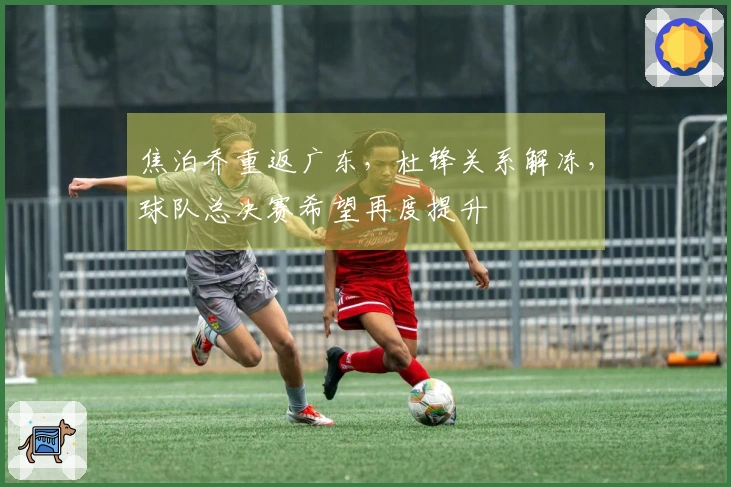 焦泊乔重返广东，杜锋关系解冻，球队总决赛希望再度提升