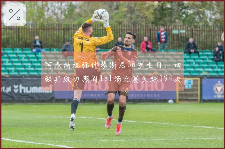 阿森纳祝福什琴斯尼36岁生日，回顾其效力期间181场比赛失球194次