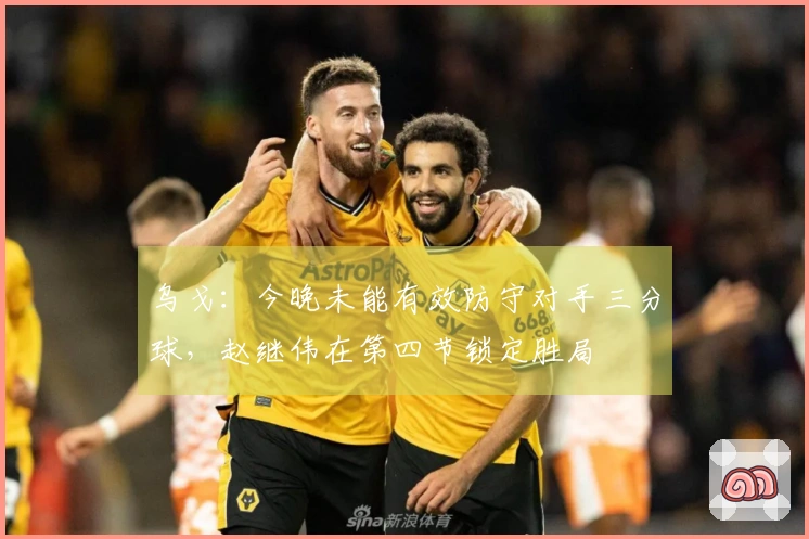 乌戈：今晚未能有效防守对手三分球，赵继伟在第四节锁定胜局