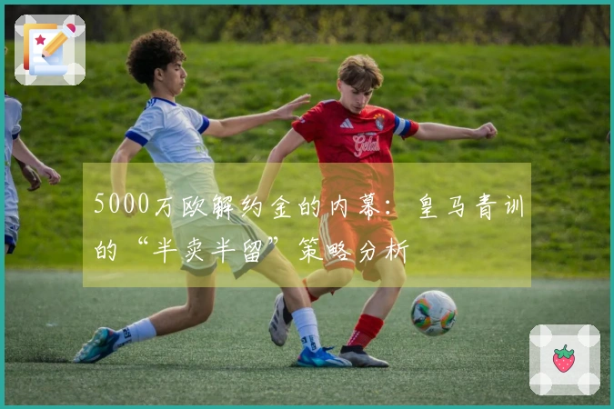 5000万欧解约金的内幕：皇马青训的“半卖半留”策略分析