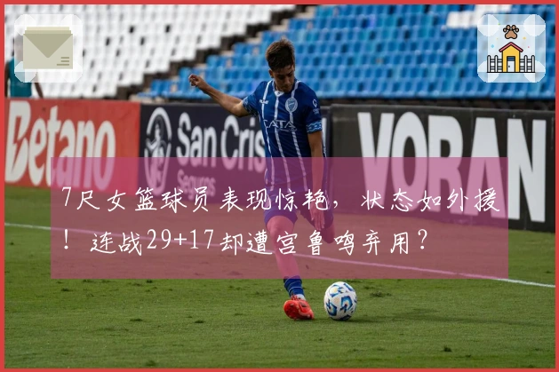 7尺女篮球员表现惊艳，状态如外援！连战29+17却遭宫鲁鸣弃用？