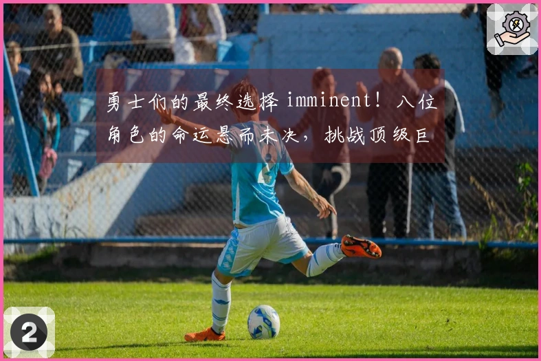 勇士们的最终选择 imminent！八位角色的命运悬而未决，挑战顶级巨头异常艰难