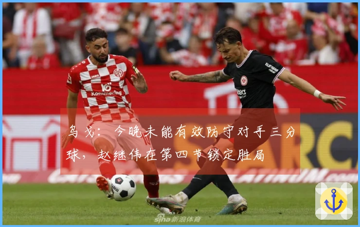乌戈：今晚未能有效防守对手三分球，赵继伟在第四节锁定胜局