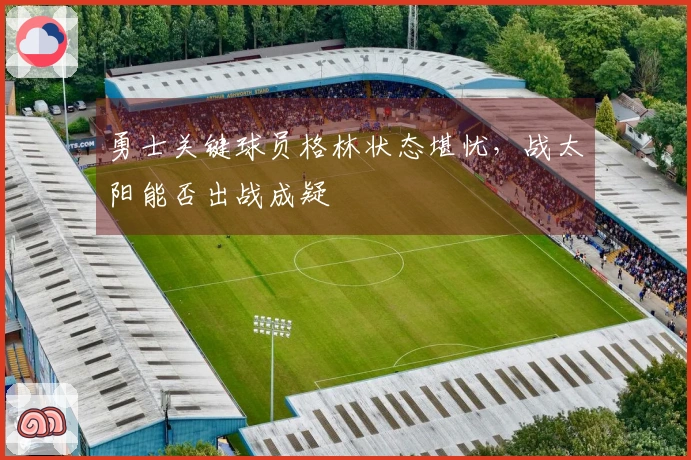 勇士关键球员格林状态堪忧，战太阳能否出战成疑